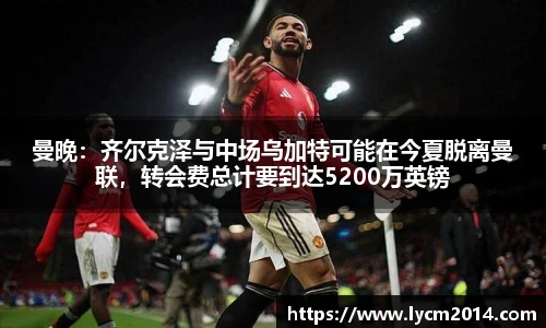 曼晚：齐尔克泽与中场乌加特可能在今夏脱离曼联，转会费总计要到达5200万英镑